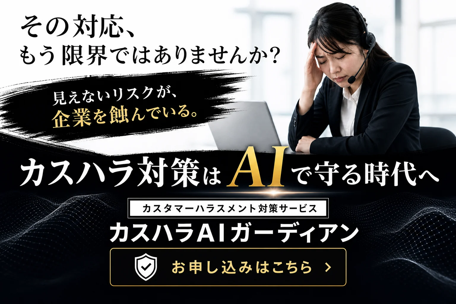 カスタマーハラスメント対策サービス 「カスハラAIガーディアン」 従業員が本人や会社も気づかないうちにカスタマーハラスメントを受け続けている状況は、経営上の大きなリスクです。 しかし、日々発生する大量の打ち合わせ・顧客対応を、人がすべて確認